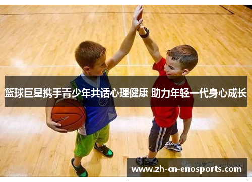 篮球巨星携手青少年共话心理健康 助力年轻一代身心成长