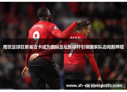 南非足球巨星曼吉卡成为国际足坛新标杆引领国家队迈向新辉煌