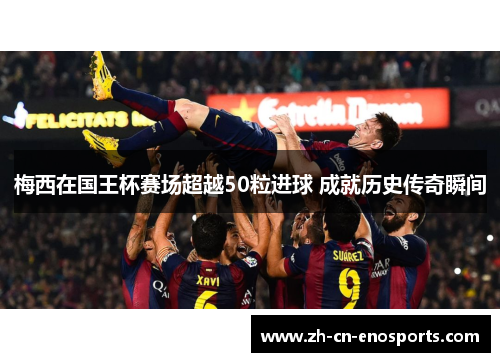 梅西在国王杯赛场超越50粒进球 成就历史传奇瞬间