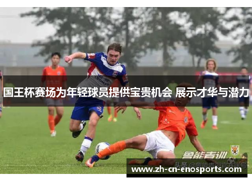 国王杯赛场为年轻球员提供宝贵机会 展示才华与潜力