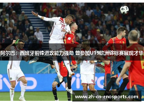 阿尔巴：西班牙前锋进攻能力强劲 曾参加U19欧洲锦标赛展现才华