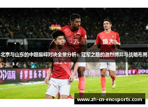 北京与山东的中超巅峰对决全景分析：冠军之路的激烈博弈与战略布局