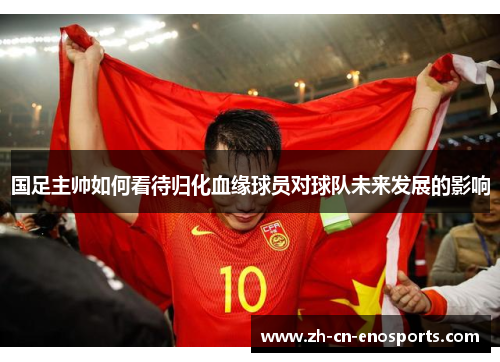 国足主帅如何看待归化血缘球员对球队未来发展的影响