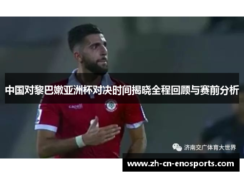 中国对黎巴嫩亚洲杯对决时间揭晓全程回顾与赛前分析