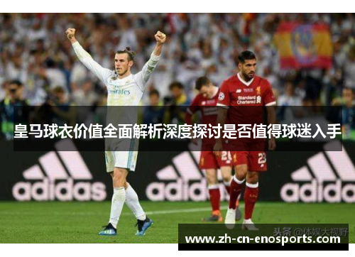 皇马球衣价值全面解析深度探讨是否值得球迷入手