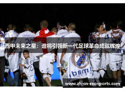 西甲未来之星：谁将引领新一代足球革命成就辉煌