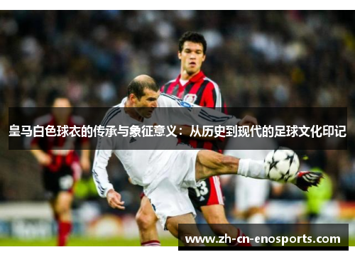 皇马白色球衣的传承与象征意义：从历史到现代的足球文化印记